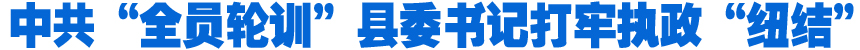 中共&ldquo;全員輪訓(xùn)&rdquo;縣委書(shū)記打牢執(zhí)政&ldquo;紐結(jié)&rdquo;