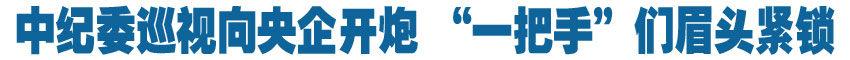 中紀(jì)委巡視向央企開(kāi)炮 &ldquo;一把手&rdquo;們眉頭緊鎖